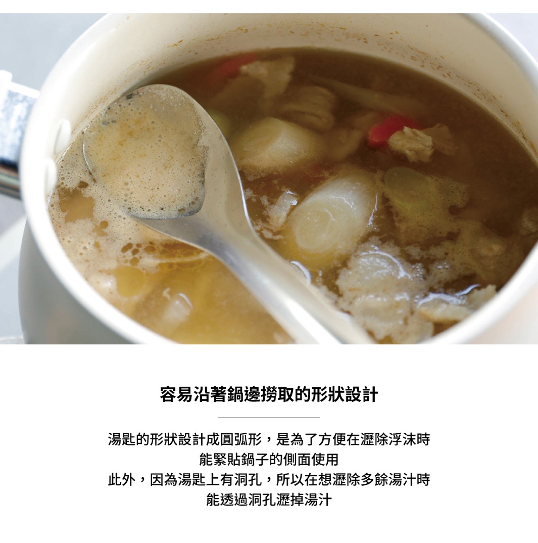 湯杓的形狀設計成圓弧形，方便貼緊鍋子的側面使用，同時設有濾孔，可將湯汁瀝掉