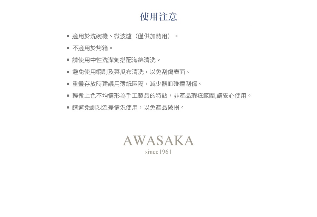 圖片文字：使用注意 適用於洗碗機、微波爐（僅供加熱用）。 不適用於烤箱。 請使用中性洗潔劑搭配海綿清洗。 避免使用鋼刷及菜瓜布清洗，以免刮傷表面。 重疊存放時建議用薄紙區隔，減少器皿碰撞刮傷。 輕微上色不均情形為手工製品的特點，非產品瑕疵範圍，請安心使用。 請避免劇烈溫差情況使用，以免產品破損。 AWASAKA since1961