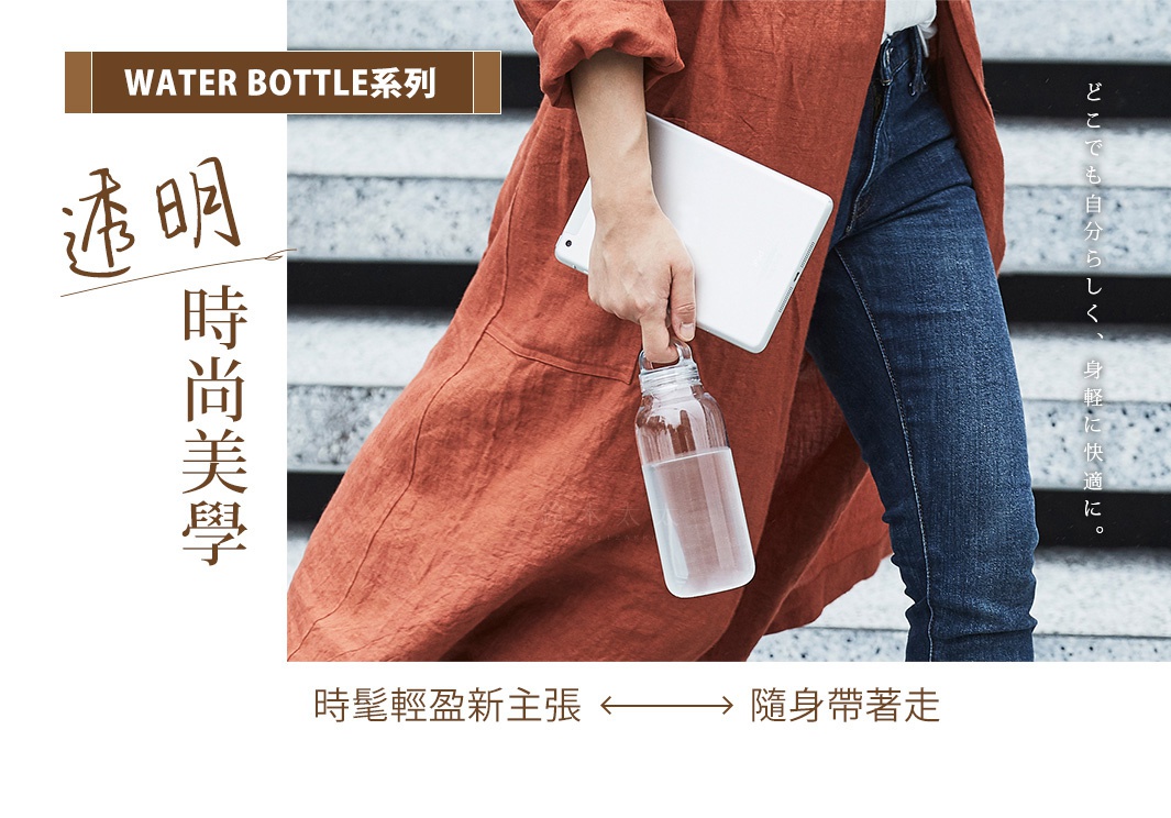 Water Bottle系列｜透明時尚美學
時髦輕盈新主張，隨身帶著走
どこでも自分らしく、身軽に快適に。