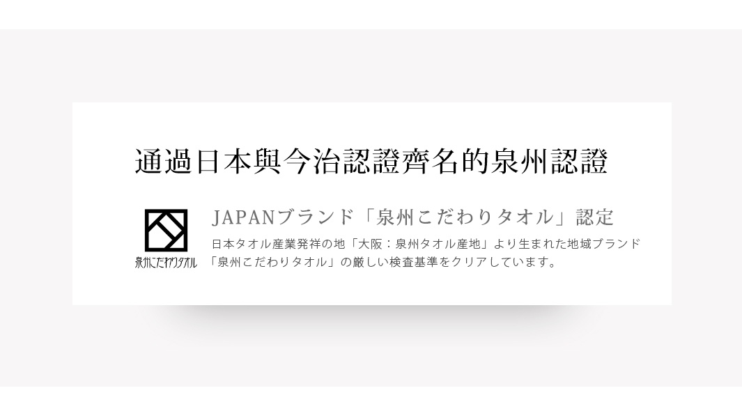 圖片文字：通過日本與今治認證齊名的泉州認證。JAPAN品牌泉州こだわりタオル認定。日本毛巾產業發源地大阪泉州毛巾產地，由此地誕生的地域品牌，本產品已通過泉州こだわりタオル的嚴格檢查基準。