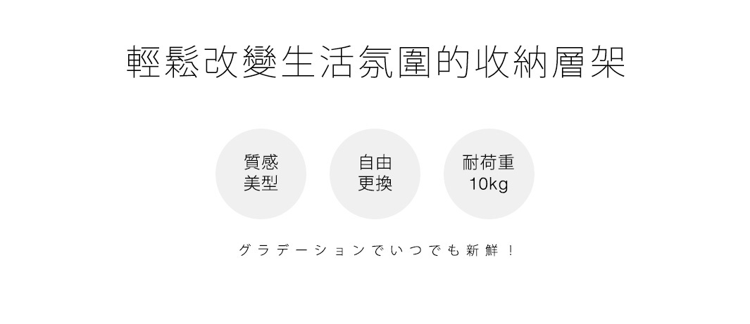 輕鬆改變生活氛圍的收納層架

質感美型設計

層板自由更換

耐荷重10kg

グラデーションでいつでも新鮮！
