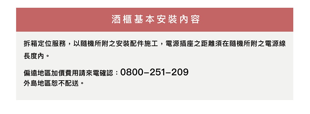 酒櫃基本安裝內容：拆箱定位服務，以隨機所附之安裝配件施工，電源插座之距離須在隨機所附之電源線長度內。偏遠地區加價費用請來電確認：0800-251-209，外島地區恕不配送。