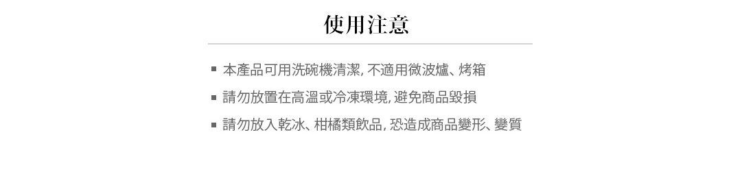 注意事項
本產品可用洗碗機清潔，不適用微波爐、烤箱
請勿放置在高溫或冷凍環境，避免商品毀損
請勿放入乾冰、柑橘類飲品，恐造成商品變形、變質