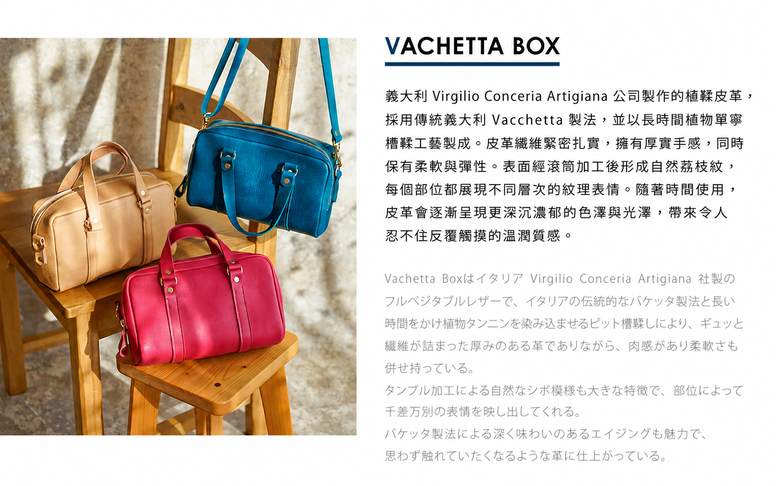 圖片文字：VACHETTA BOX 義大利 Virgilio Conceria Artigiana 公司製作的植鞣皮革，採用傳統義大利 Vachetta 製法，並以長時間植物單寧槽工藝製成。皮革纖維緊密扎實，擁有厚實手感，同時保有柔軟與彈性。表面經滾加工後形成自然荔枝紋，每個部位都展現不同層次的紋理表情。隨著時間使用，皮革會逐漸呈現更深沉濃郁的色澤與光澤，帶來令人忍不住反覆觸摸的溫潤質感。