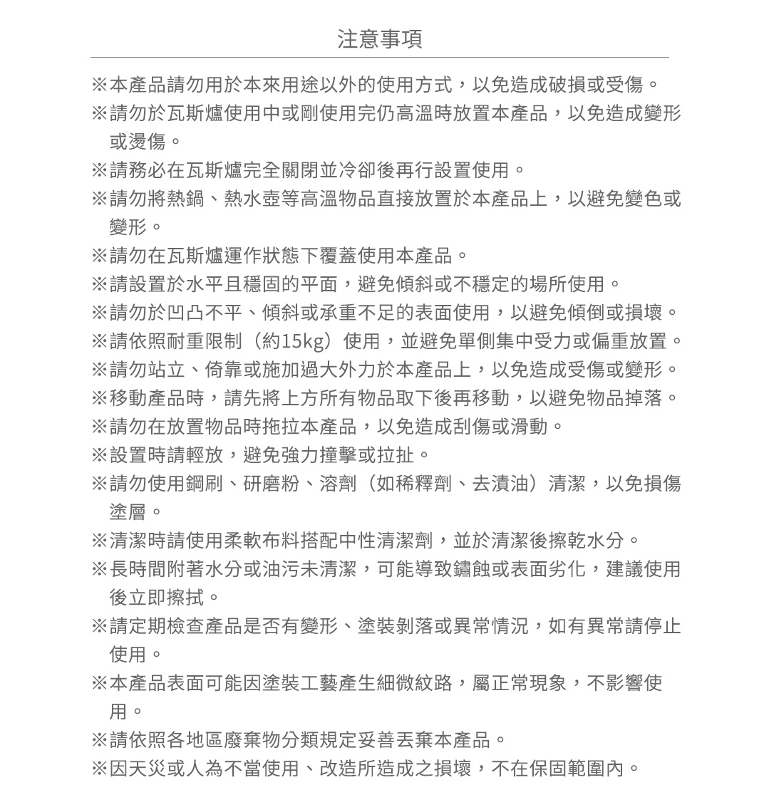 圖片文字：注意事項 本產品請勿用於本來用途以外的使用方式，以免造成破損或受傷。 請勿於瓦斯爐使用中或剛使用完仍高溫時放置本產品，以免造成變形或燙傷。 請務必在瓦斯爐完全關閉並冷卻後再設置使用。 請勿將熱鍋、熱水壺等高溫物品直接放置於本產品上，以免變色或變形。 請勿在瓦斯爐運作狀態下覆蓋使用本產品。 請設置於水平且穩固的平面，避免傾斜或不穩定的場所使用。 請勿於凹凸不平、傾斜或承重不足的表面使用，以