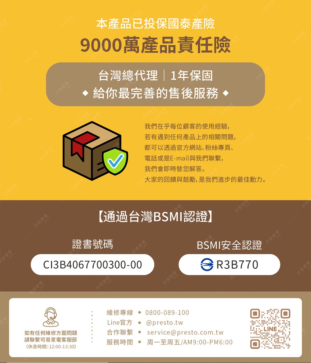 圖片文字：本產品已投保國泰產險9000萬產品責任險，台灣總代理享有1年保固與完整售後服務。若有任何產品問題，可透過官網、粉絲專頁、電話或電子郵件聯繫，我們將即時協助。本產品已通過台灣BSMI認證，證書號碼為CI3B4067700300-00，BSMI安全認證為R3B770。維修專線0800-089-100，Line官方帳號為presto.tw，合作聯繫信箱為service@presto.com.t