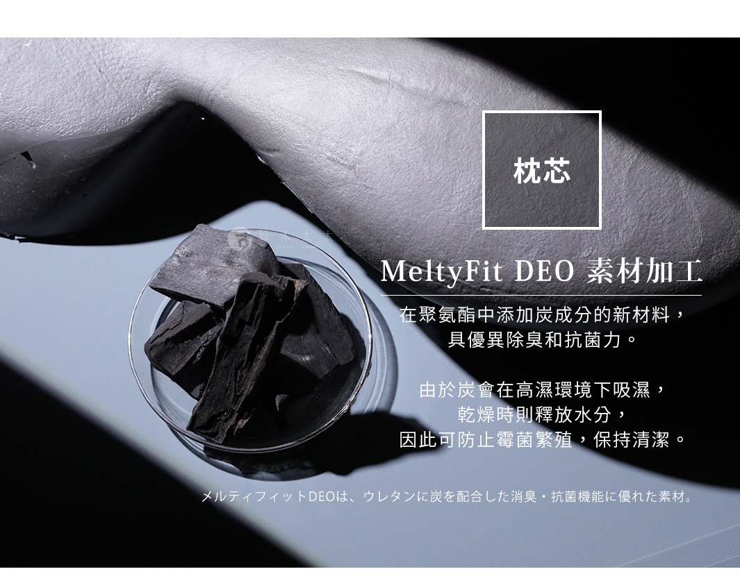 枕芯

MeltyFit DEO 素材加工

在聚氨酯中添加炭成分的新材料，
具優異除臭和抗菌力。

由於炭會在高濕環境下吸濕，
乾燥時則釋放水分，
因此可防止霉菌繁殖，保持清潔。

メルティフィットDEOは、ウレタンに炭を配合した消臭・抗菌機能に優れた素材。
