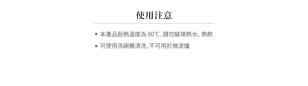 注意事項
本產品耐熱溫度為80℃，請勿裝填熱水、熱飲
可使用洗碗機清洗，不可用於微波爐