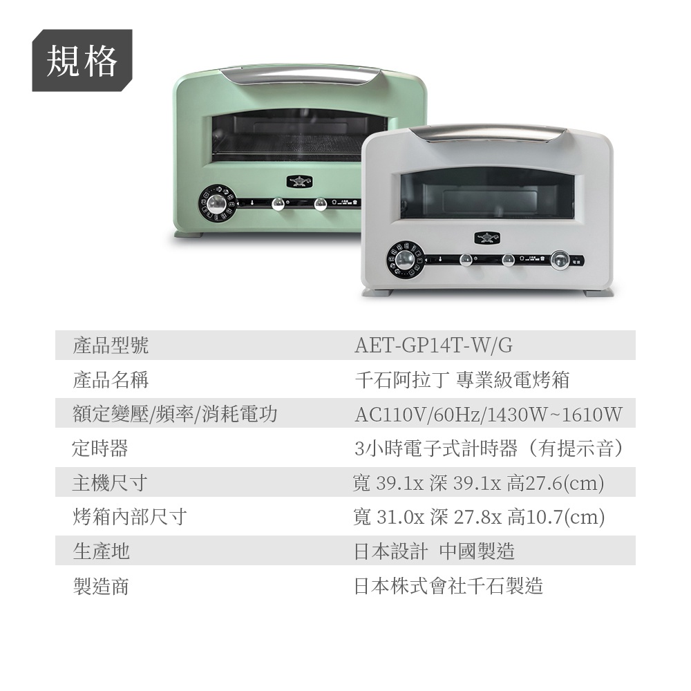 圖片文字：規格 產品型號 AET-GP14T-W/G 產品名稱 千石阿拉丁 專業級電烤箱 額定變壓/頻率/消耗電功 AC110V/60Hz/1430W~1610W 定時器 3小時電子計時器 (有提示音) 主機尺寸 寬 39.1x 深 39.1x 高27.6(cm) 烤箱內部尺寸 寬 31.0x 深 27.8x 高10.7(cm) 生產地 日本設計 中國製造 製造商 日本株式會社千石製造