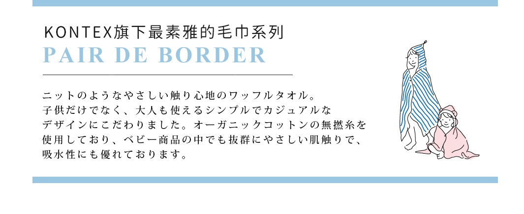 KONTEX旗下最素雅的毛巾系列「PAIR DE BORDER」
ニットのようなやさしい触り心地のワッフルタオル。子供だけでなく、大人も使えるシンプルでカジュアルなデザインにこだわりました。オーガニックコットンの無撚糸を使用しており、ベビー商品の中でも抜群にやさしい肌触りで、吸水性にも優れております。