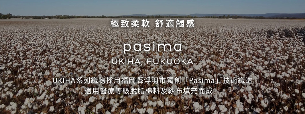 極致柔軟   舒適觸感





UKIHA系列織物採用福岡縣浮羽市獨創「Pasima」技術織造，選用醫療等級脫脂棉料及紗布填充而成。
