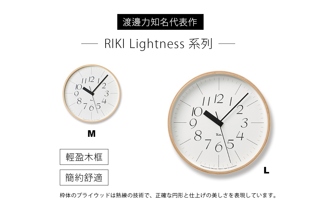 渡邊力知名代表作

- RIKI Lightness 系列 -

輕盈木框

簡約舒適
又耐看！

            M                                                  L

枠体のプライウッドは熟練の技術で、正確な円形と仕上げの美しさを表現しています。
