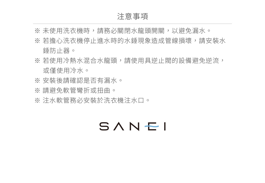 圖片文字：注意事項 ※ 未使用洗衣機時，請務必關閉水龍頭開關，以避免漏水。 ※ 若擔心洗衣機停止進水時的水錘現象造成管線損壞，請安裝水錘防止器。 ※ 若使用冷熱水混合水龍頭，請使用具逆止閥的設備避免逆流，或僅使用冷水。 ※ 安裝後請確認是否有漏水。 ※ 請避免軟管彎折或扭曲。 ※ 注水軟管務必安裝於洗衣機注水口。 SANEI