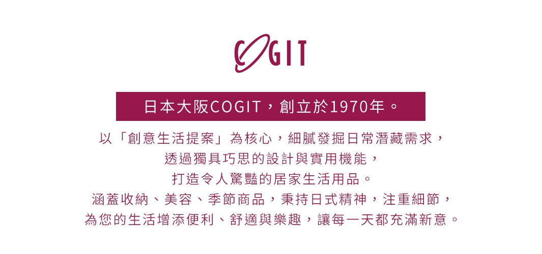 日本大阪COGIT，創立於1970年。以「創意生活提案」為核心，細膩發掘日常潛藏需求，透過獨具巧思的設計與實用機能，打造令人驚豔的居家生活用品。涵蓋收納、美容、季節商品，秉持日式精神，注重細節，為您的生活增添便利、舒適與樂趣，讓每一天都充滿新意。