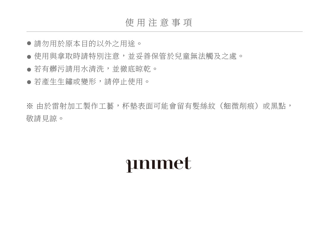 圖片文字：使用注意事項 請勿用於原本目的以外之用途。 使用與拿取時請特別注意，並妥善保管於兒童無法觸及之處。 若有髒污請用水清洗，並徹底晾乾。 若產生生鏽或變形，請停止使用。 由於雷射加工製作工藝，杯墊表面可能會留有髮絲紋（細微削痕）或黑點，敬請見諒。 unimet