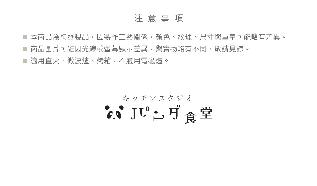 注意事項：此為陶瓷製品，因製作工藝關係，顏色、紋理、尺寸與重量可能略有差異。商品圖片可能因光線或螢幕顯示差異，與實物略有不同，敬請見諒。適用直火、微波爐、烤箱，不適用電磁爐。Kitchen Studio Panda食堂