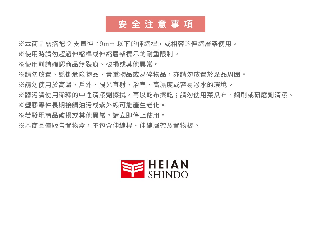 圖片文字：安全注意事項 ※本商品需搭配 2 支直徑 19mm 以下的伸縮桿，或相容的伸縮層架使用。 ※使用時請勿超過伸縮桿或伸縮層架標示的耐重限制。 ※使用前請確認商品無裂痕、破損或其他異常。 ※請勿放置、懸掛危險物品、貴重物品或易碎物品，亦請勿放置於產品周圍。 ※請勿使用於高溫、戶外、陽光直射、浴室、高濕度或容易潑水的環境。 ※髒污請使用稀釋的中性清潔劑擦拭，再以乾布擦乾；請勿使用菜瓜布、鋼刷或
