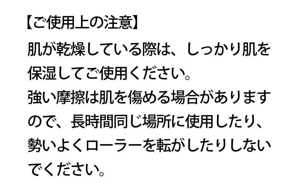 【使用上の注意】肌乾燥時需充分保濕後使用。過度摩擦或長時間於同一部位滾動可能傷害皮膚，請勿用力滾動。