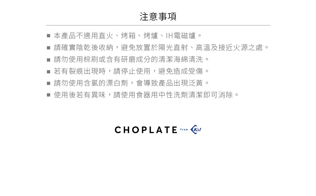 注意事項：本產品不適用直火、烤箱、烤爐、IH電磁爐。請確實晾乾後收納，避免放置於陽光直射、高溫及接近火源之處。請勿使用棕刷或含有研磨成分的清潔海綿清潔。若有裂痕出現時，請停止使用，避免造成受傷。請勿使用含氯的漂白劑，會導致產品出現泛黃。使用後若有異味，請使用食用中性清潔劑即可消除。CHOPLATE from K&J