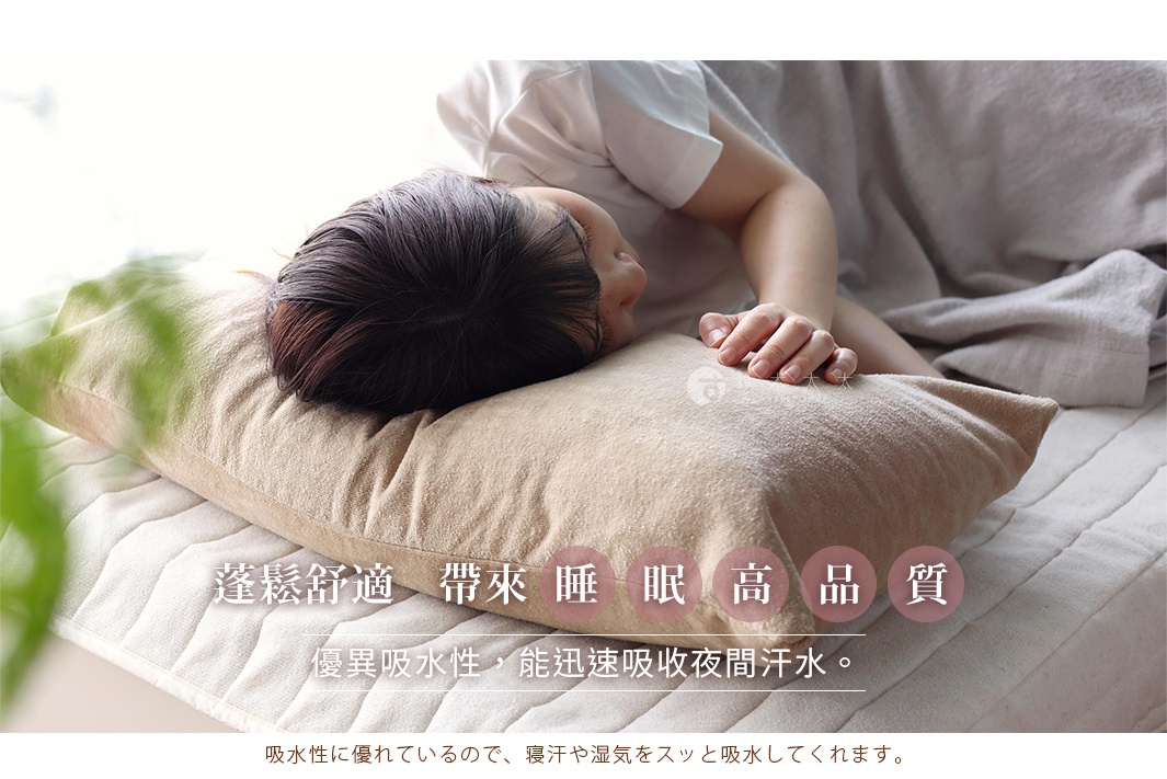 吸水性に優れているので、寝汗や湿気をスッと吸水してくれます。

蓬鬆舒適   帶來睡眠高品質
優異吸水性，能迅速吸收夜間汗水。 