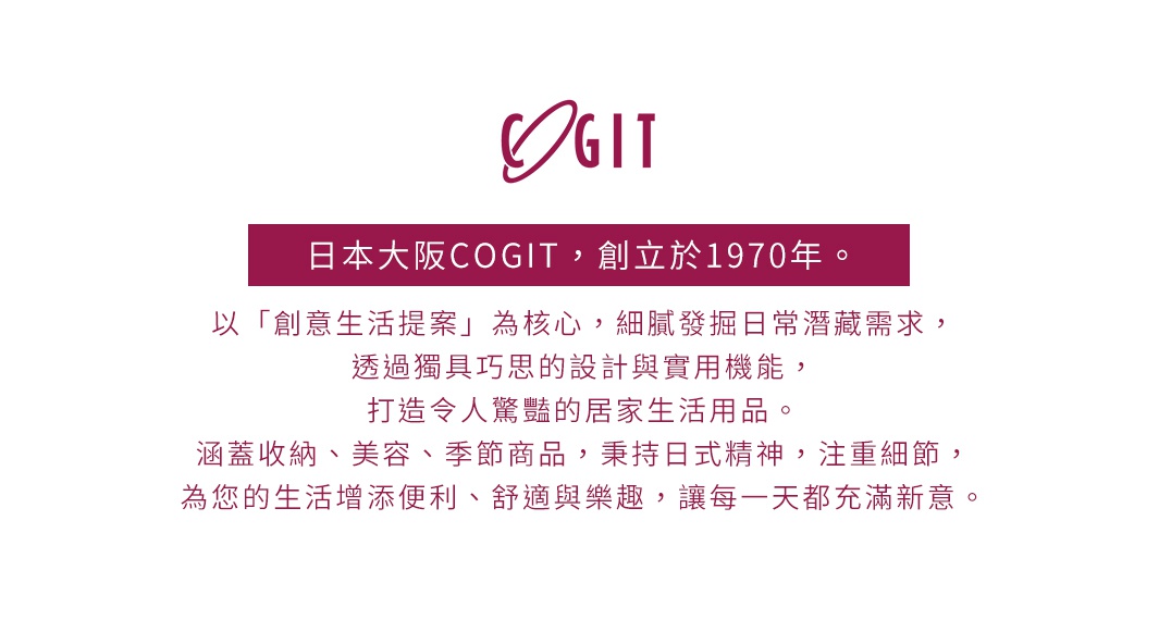 圖片文字：日本大阪COGIT，創立於1970年。以「創意生活提案」為核心，細膩發掘日常潛藏需求，透過獨具巧思的設計與實用機能，打造令人驚豔的居家生活用品。涵蓋收納、美容、季節商品，秉持日式精神，注重細節，為您的生活增添便利、舒適與樂趣，讓每一天都充滿新意。