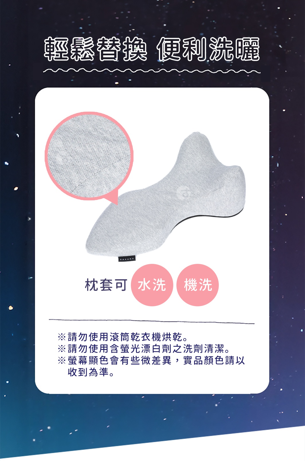 輕鬆替換 便利洗曬
枕套可水洗 機洗

※請勿使用滾筒乾衣機烘乾。
※請勿使用含螢光漂白劑之洗劑清潔。
※螢幕顯色會有些微差異，實品顏色請以收到為準。
