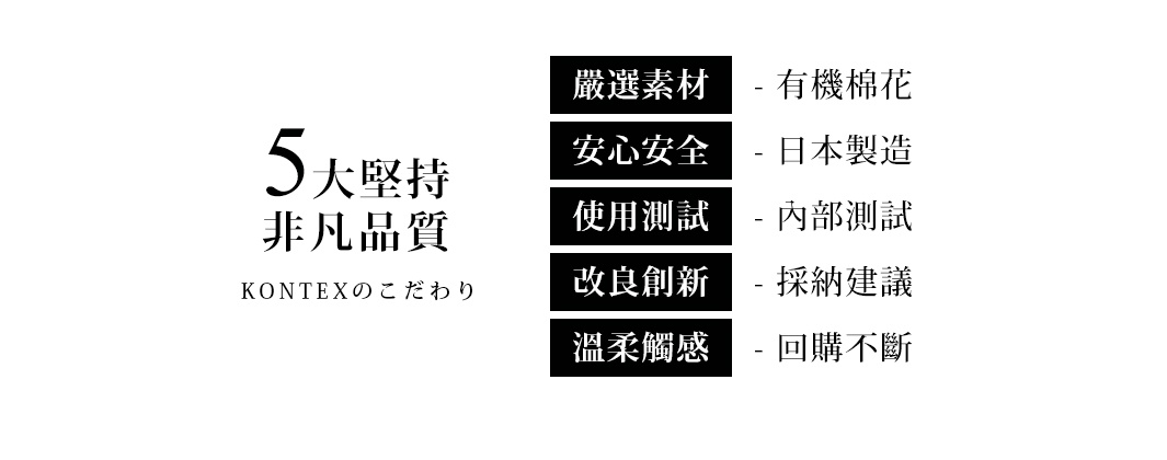 圖片文字：5大堅持 非凡品質 KONTEXのこだわり 嚴選素材 - 有機棉花 安心安全 - 日本製造 使用測試 - 內部測試 改良創新 - 採納建議 溫柔觸感 - 回購不斷
