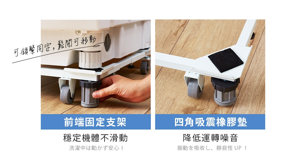 可鎖緊固定，鬆開可移動

前端固定支架，穩定機體不滑動
洗濯中は動かず安心！

四角吸震橡膠墊，降低運轉噪音

振動を吸收し、靜寂性UP！
