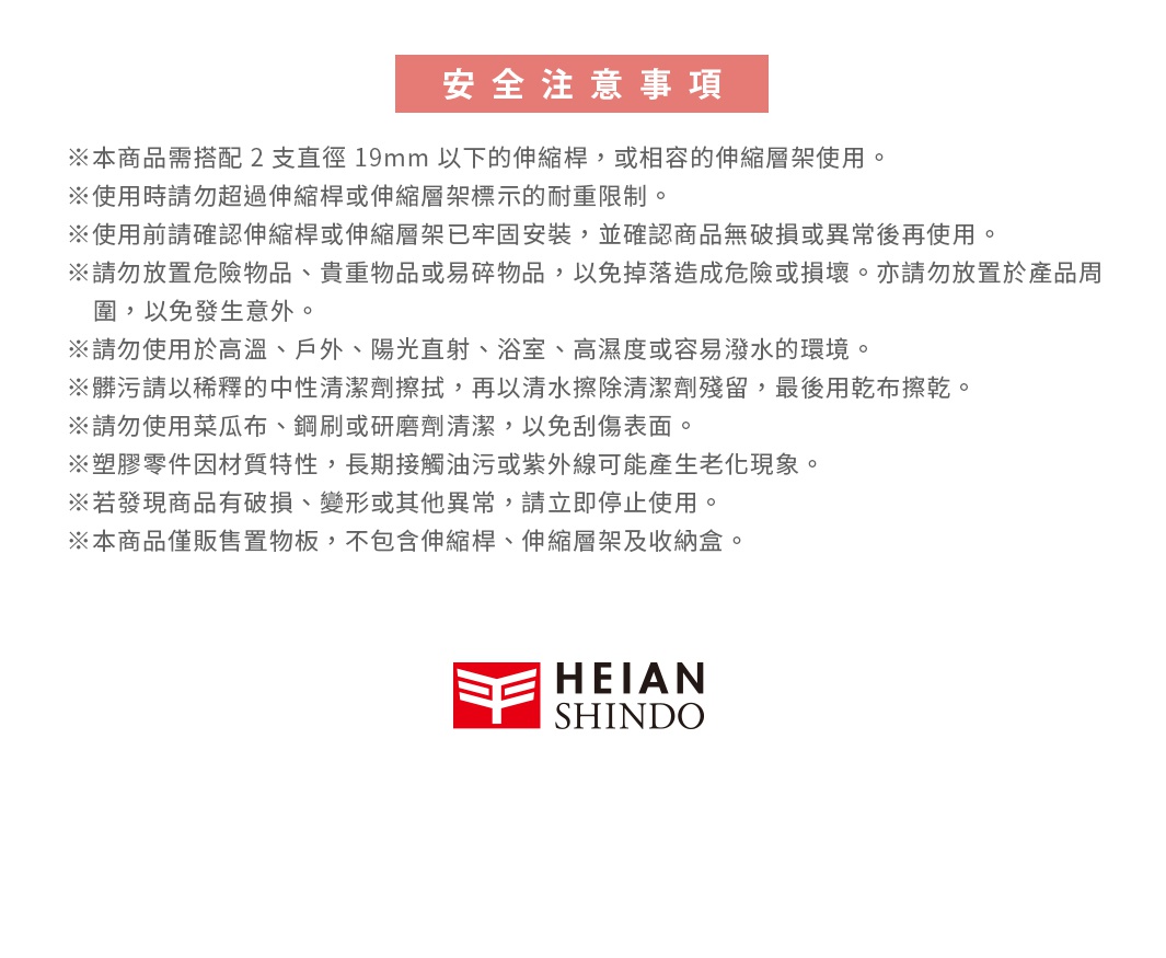 圖片文字：安全注意事項。本商品需搭配2支直徑19mm以下的伸縮桿，或相容的伸縮層架使用。使用時請勿超過伸縮桿或伸縮層架標示的耐重限制。使用前請確認伸縮桿或伸縮層架已牢固安裝，並確認商品無破損或異常後再使用。請勿放置危險物品、貴重物品或易碎物品，以免掉落造成危險或損壞。亦請勿放置於產品周圍，以免發生意外。請勿使用於高溫、戶外、陽光直射、浴室、高濕度或容易潑水的環境。髒污請以稀釋的中性清潔劑擦拭，再以