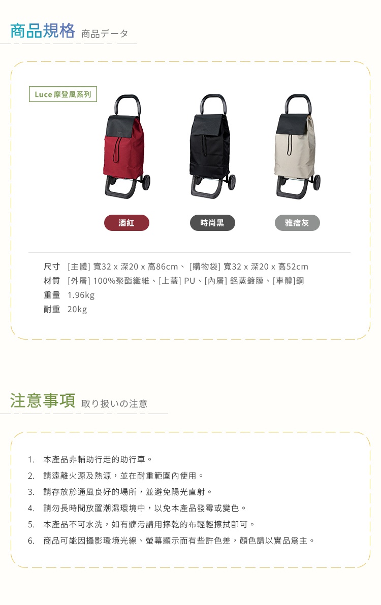 圖片文字：商品規格：Luce摩登風系列購物車，有酒紅、時尚黑、雅痞灰三色。尺寸為主體寬32深20高86公分，購物袋寬32深20高52公分。材質外層100%聚酯纖維、上蓋PU、內層鋁蒸鍍膜、車體鋼，重量1.96公斤，耐重20公斤。注意事項：本產品非輔助行走助行車，請遠離火源與熱源並在耐重範圍內使用，存放於通風良好處避開陽光直射，勿長時間置於潮濕環境，不可水洗，髒污請用擰乾的布輕擦。