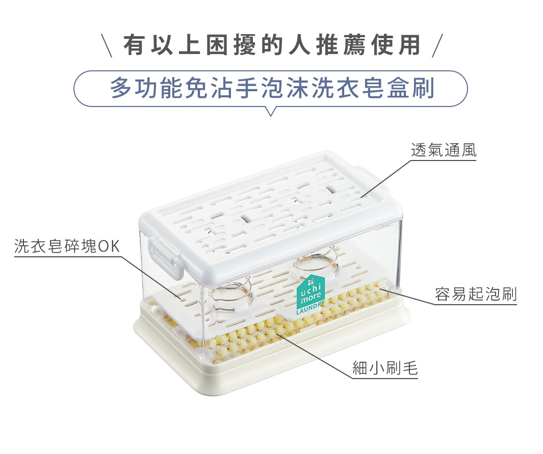 有以上困擾的人推薦使用
多功能免沾手泡沫洗衣皂盒刷


細小刷毛

容易起泡刷

透氣通風

洗衣皂碎塊 OK
