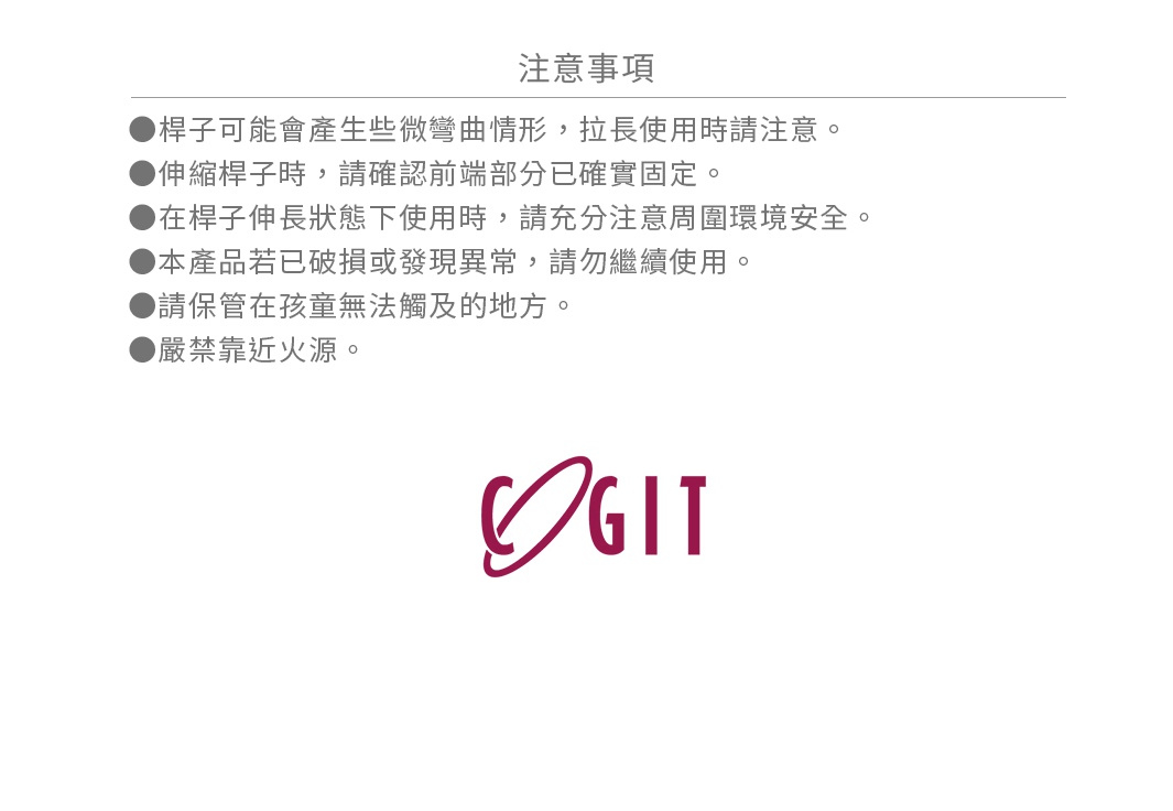 ●桿子可能會產生些微彎曲情形，拉長使用時請注意。 ●伸縮桿子時，請確認前端部分已確實固定。 ●在桿子伸長狀態下使用時，請充分注意周圍環境安全。 ●本產品若已破損或發現異常，請勿繼續使用。 ●請保管在孩童無法觸及的地方。 ●嚴禁靠近火源。