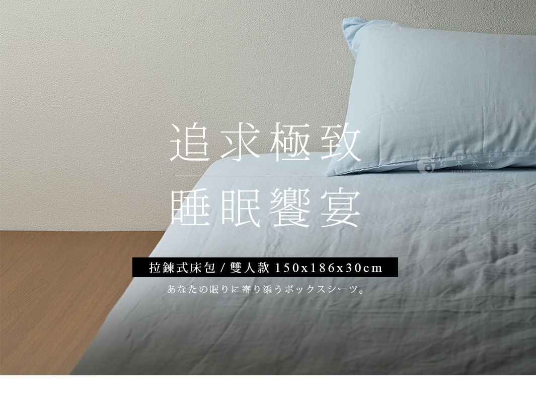 拉鍊式
床包

追求極致
       睡眠饗宴

雙人
款

150x186x30cm

あなたの眠りに寄り添うボックスシーツ。
