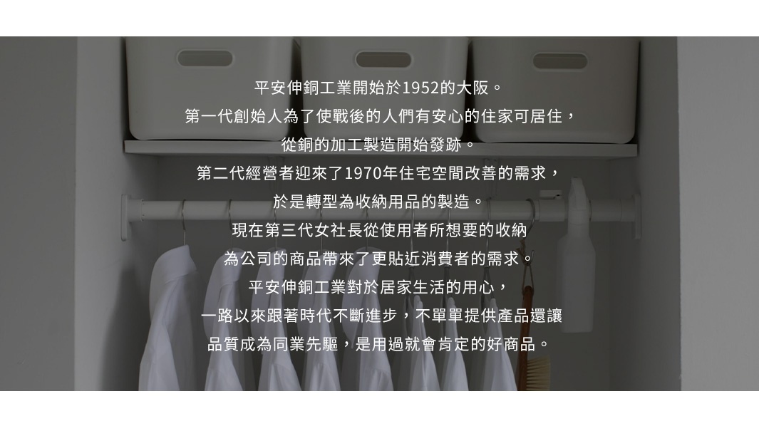平安伸銅工業創立於1952年的大阪，從金屬加工製造起步，至今已傳承至第三代。公司持續滿足現代居家收納需求，以品質為先，提供優良商品。