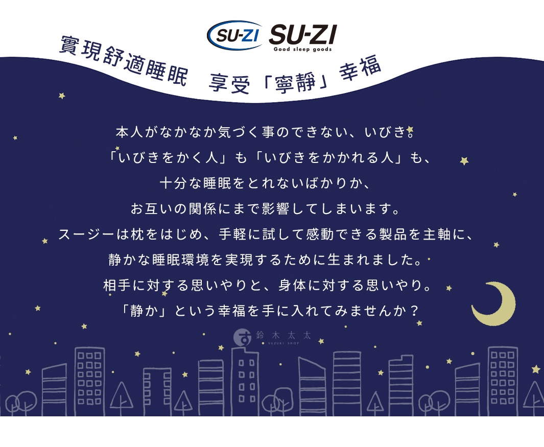  SUZI
實現舒適睡眠   享受「寧靜」幸福

本人がなかなか気づく事のできない、いびき。
 「いびきをかく人」も「いびきをかかれる人」も、
十分な睡眠をとれないばかりか、
お互いの関係にまで影響してしまいます。
 スージーは枕をはじめ、手軽に試して感動できる製品を主軸に、 
静かな睡眠環境を実現するために生まれました。
 相手に対する思いやりと、身体に対する思いやり。
「静か」という幸福を手に入れてみませんか？
