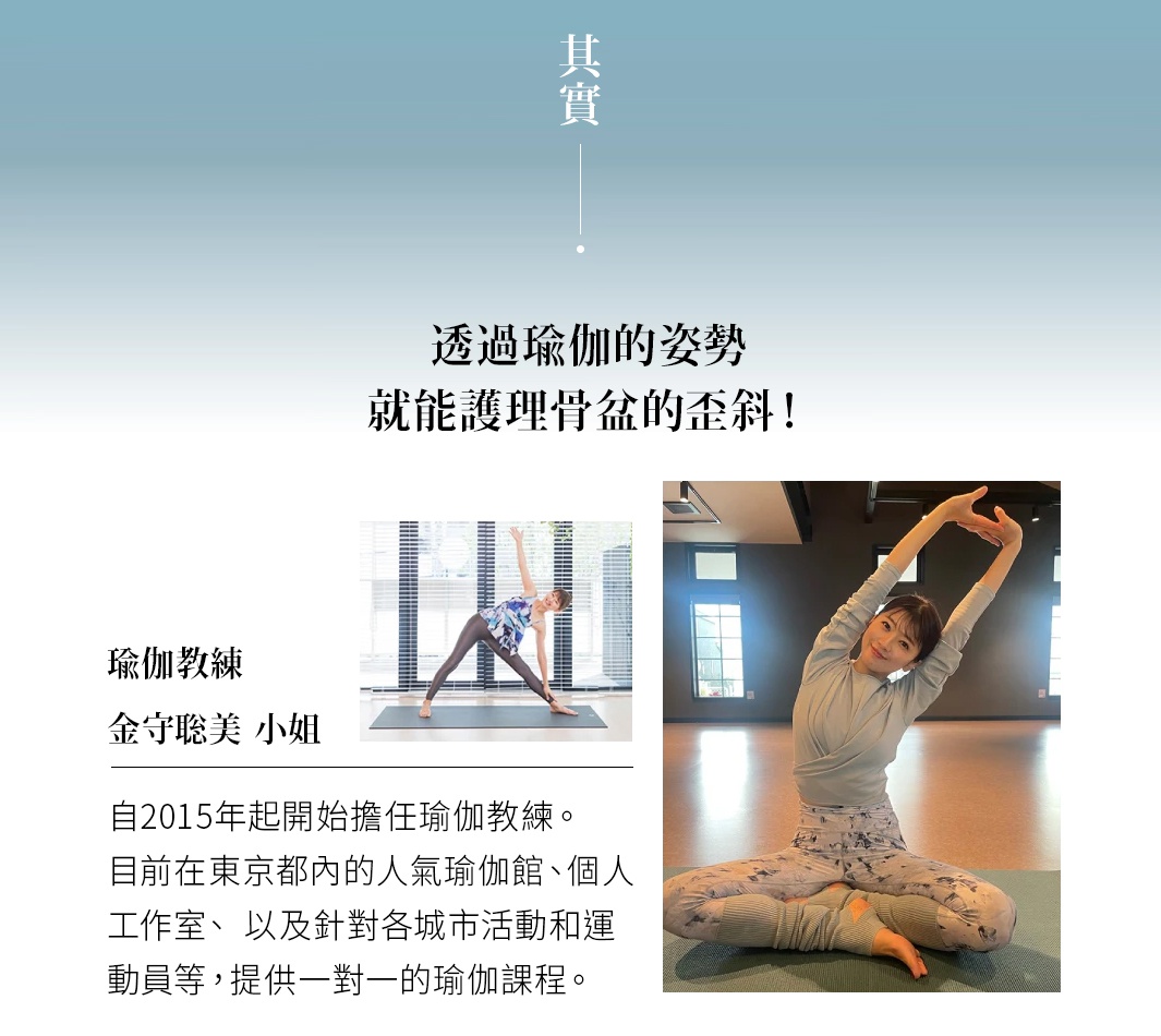其實 透過瑜伽的姿勢 就能護理骨盆的歪斜！ 瑜伽教練 金守聡美 小姐 自2015年起開始擔任瑜伽教練。 目前在東京都內的人氣瑜伽館、個人工作室、 以及針對各城市活動和運動員等 提供一對一的瑜伽課程。