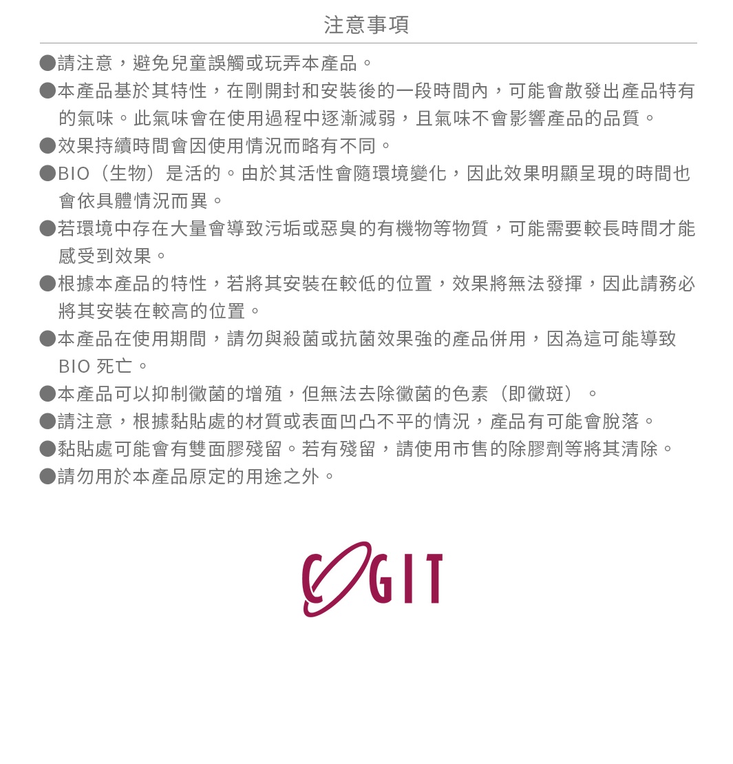 圖片文字：注意事項 ●請注意，避免兒童誤觸或玩弄本產品。●本產品基於其特性，在剛開封和安裝後的一段時間內，可能會散發出產品特有的氣味。此氣味會在使用過程中逐漸減弱，且氣味不會影響產品的品質。●效果持續時間會因使用情況而略有不同。●BIO (生物) 是活的。由於其活性會隨環境變化，因此效果明顯呈現的時間也會依具體情況而異。●若環境中存在大量會導致污垢或惡臭的有機物等物質，可能需要較長時間才能受到效果