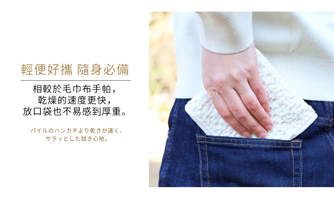 輕便好攜    隨身必備
相較於毛巾布手帕，乾燥的速度更快，放口袋也不易感到厚重。

パイルのハンカチより乾きが速く、サラッとした拭き心地。
