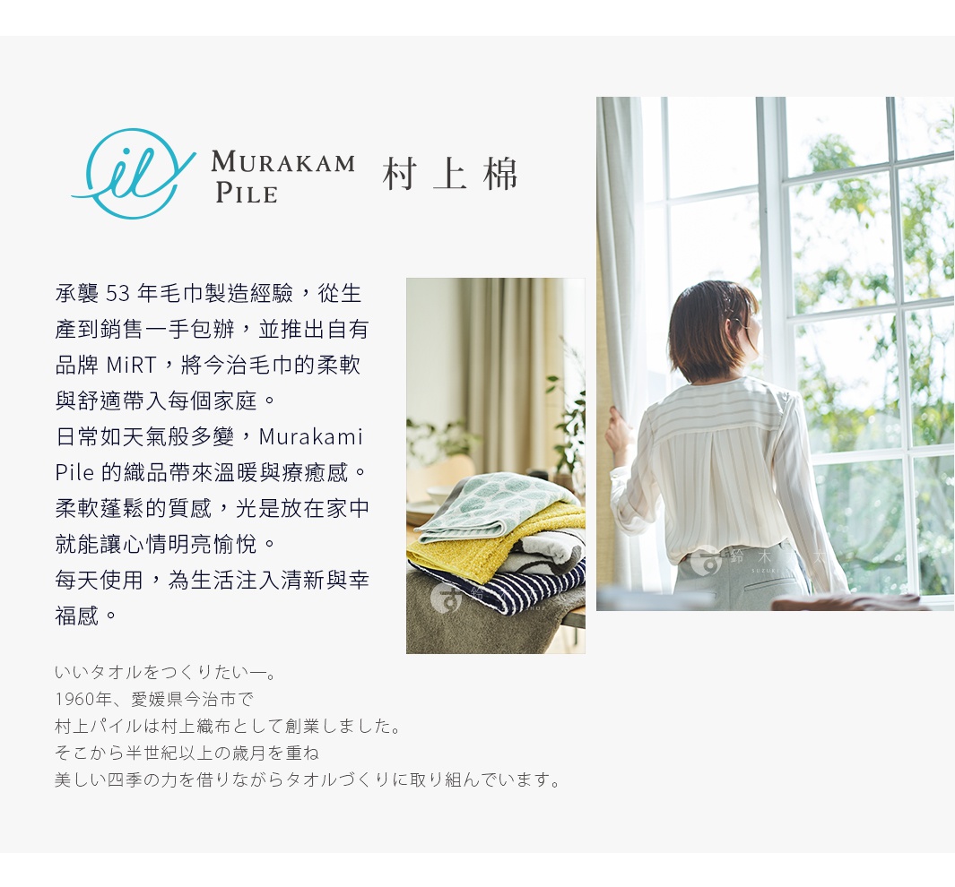 圖片文字：承襲 53 年毛巾製造經驗，從生產到銷售一手包辦，並推出自有品牌 MiRT，將今治毛巾的柔軟與舒適帶入每個家庭。 日常如天氣般多變，Murakami Pile 的織品帶來溫暖與療癒感。 柔軟蓬鬆的質感，光是放在家中就能讓人心情明亮愉悅。 每天使用，為生活注入清新與幸福感。いいタオルをつくりたい。 1960年、愛媛県今治市で 村上パイルは村上織物として創業しました。 そこから半世紀以上の歳