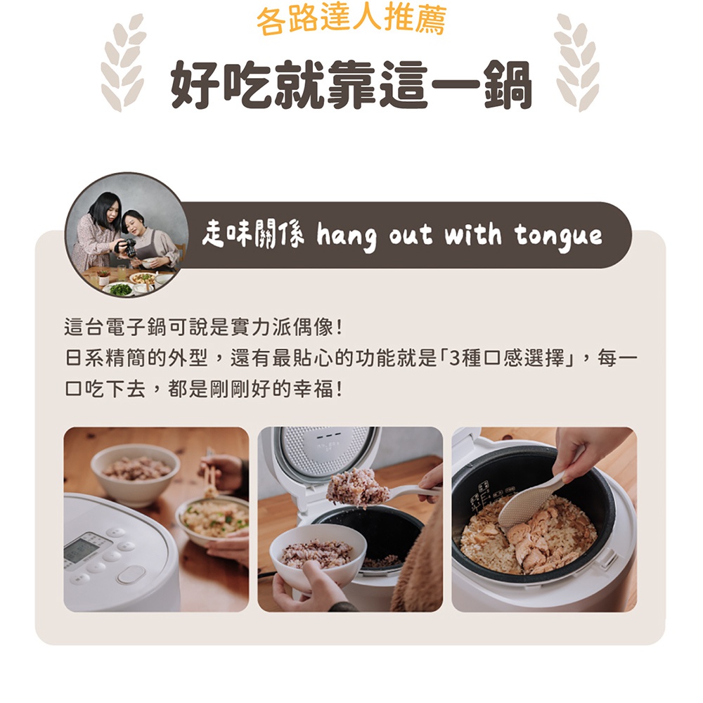 圖片文字：各路達人推薦 好吃就靠這一鍋 走味關係 hang out with tongue 這台電子鍋可說是實力派偶像！日系精簡的外型，還有最貼心的功能就是「3種口感選擇」，每一 口吃下去，都是剛剛好的幸福！