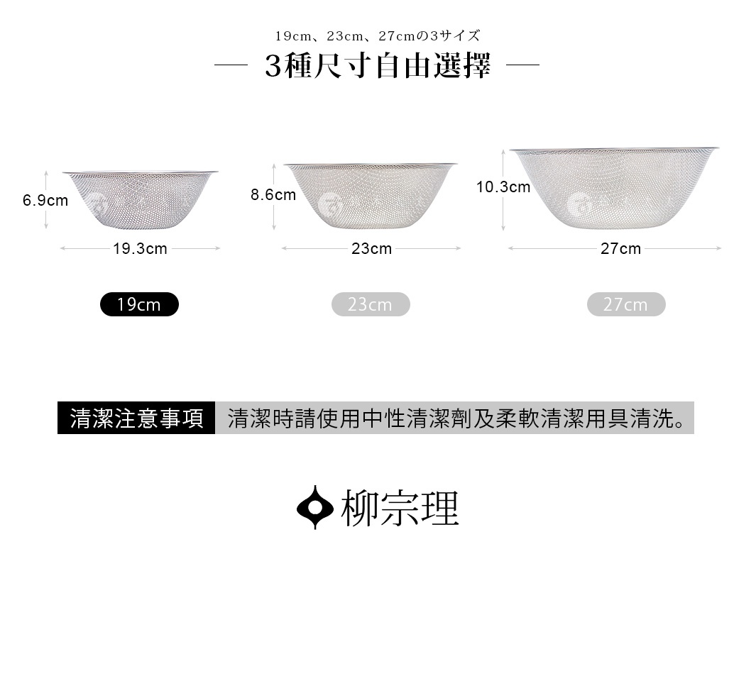 圖片文字：19cm、23cm、27cmの3サイズ、3種尺寸自由選擇，柳宗理不鏽鋼瀝水盆，提供直徑19公分高度6.9公分、直徑23公分高度8.6公分、直徑27公分高度10.3公分三種規格供選擇，清潔注意事項：清潔時請使用中性清潔劑及柔軟清潔用具清洗。