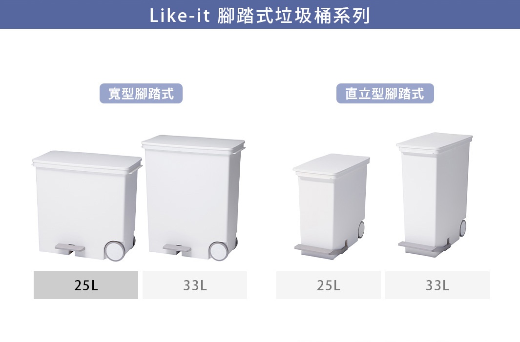 like-it   腳踏式垃圾桶系列
25L
寬型腳踏式
25L
33L
直立型腳踏式
33L