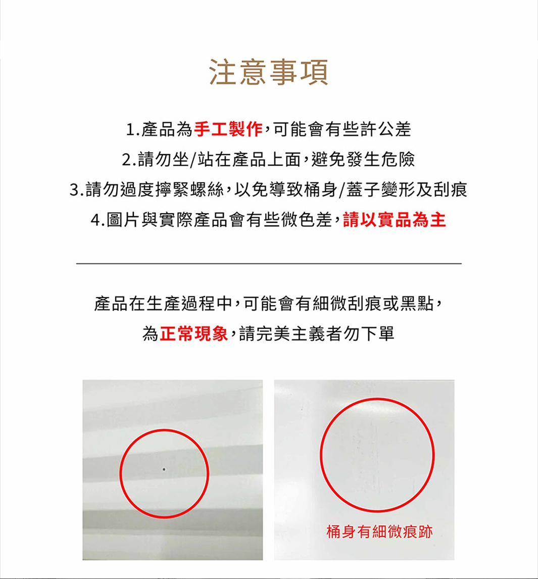 圖片文字：注意事項。 1.產品為手工製作，可能會有些許公差 2.請勿坐/站在產品上面，避免發生危險 3.請勿過度擰緊螺絲，以免導致桶身/蓋子變形及刮痕 4.圖片與實際產品會有些微色差，請以實品為主 產品在生產過程中，可能會有些微刮痕或黑點，為正常現象，請完美主義者勿下單。