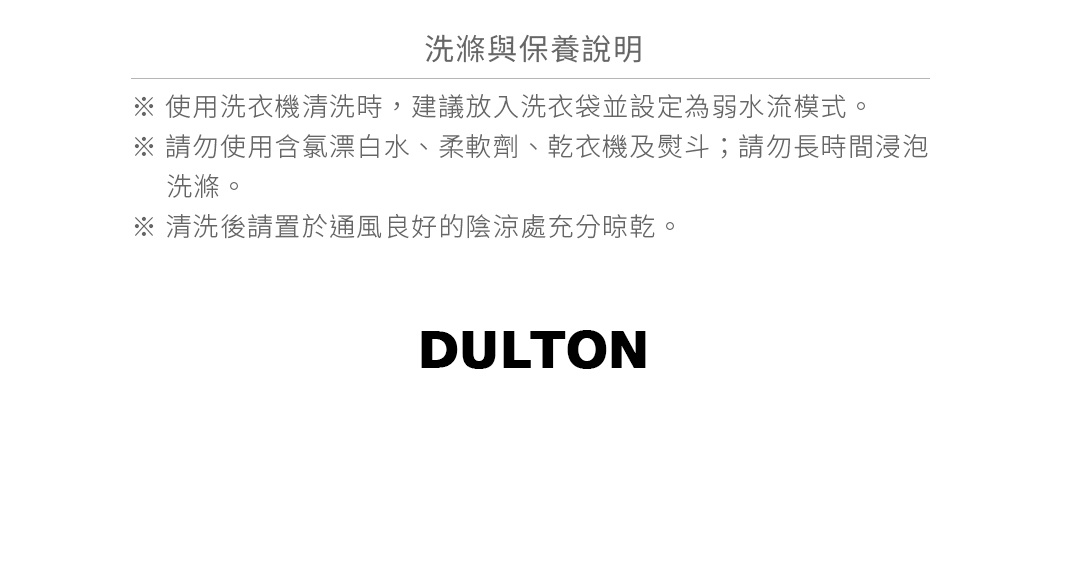 圖片文字：洗滌與保養說明 使用洗衣機清洗時，建議放入洗衣袋並設定為弱水流模式。 請勿使用含氯漂白水、柔軟劑、乾衣機及熨斗；請勿長時間浸泡洗滌。 清洗後請置於通風良好的陰涼處充分晾乾。 DULTON