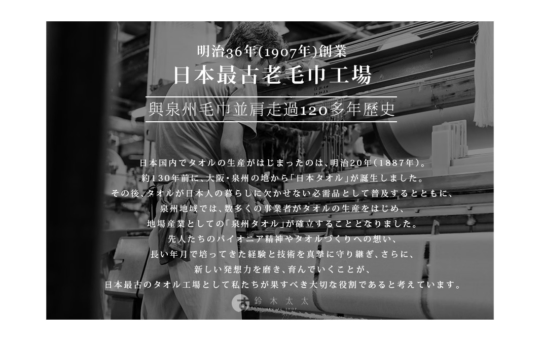 明治36年(1907年)創業    日本最古老毛巾工場
與泉州毛巾並肩走過120多年歷史


日本国内でタオルの生産がはじまったのは、明治20年（1887年）。
約130年前に、大阪・泉州の地から「日本タオル」が誕生しました。
その後、タオルが日本人の暮らしに欠かせない必需品として普及するとともに、
泉州地域では、数多くの事業者がタオルの生産をはじめ、
地場産業としての「泉州タオル」が確立することとなりました。
先人たちのパイオニア精神やタオルづくりへの想い、
長い年月で培ってきた経験と技術を真摯に守り継ぎ、さらに、
新しい発想力を磨き、育んでいくことが、
日本最古のタオル工場として私たちが果すべき大切な役割であると考えています。

