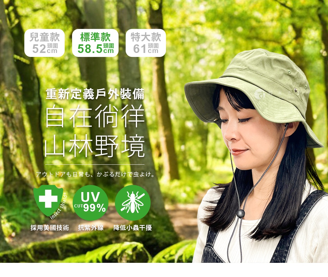 重新定義戶外裝備 自在徜徉山林野境 アウトドアも日常も、 かぶるだけで虫よけ。 UV CUT99% UV CUT99% 標準款 兒童款 UV CUT99% 特大款
