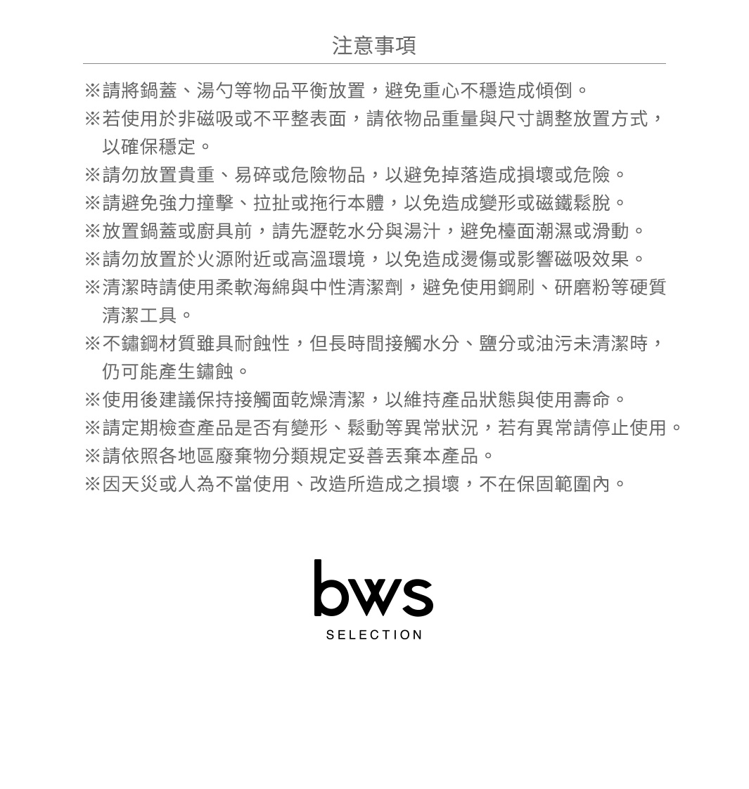 圖片文字：注意事項，請將鍋蓋、湯勺等物品平衡放置，避免重心不穩造成傾倒。若使用於非磁吸或不平整表面，請依物品重量與尺寸調整放置方式，以確保穩定。請勿放置貴重、易碎或危險物品，以避免掉落造成損壞或危險。請避免強力撞擊、拉扯或拖行本體，以免造成變形或磁鐵鬆脫。放置鍋蓋或廚具前，請先瀝乾水分與湯汁，避免檯面潮濕或滑動。請勿放置於火源附近或高溫環境，以免造成燙傷或影響磁吸效果。清潔時請使用柔軟海綿與中性清