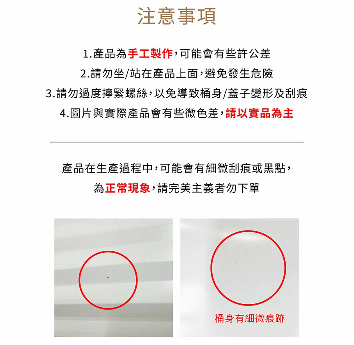 圖片文字：注意事項 1.產品為手工製作，可能會有些許公差 2.請勿坐/站在產品上面，避免發生危險 3.請勿過度擰緊螺絲，以免導致桶身/蓋子變形及刮痕 4.圖片與實際產品會有些微色差，請以實品為主 產品在生產過程中，可能會有些微刮痕或黑點，為正常現象，請完美主義者勿下單 桶身有細微痕跡