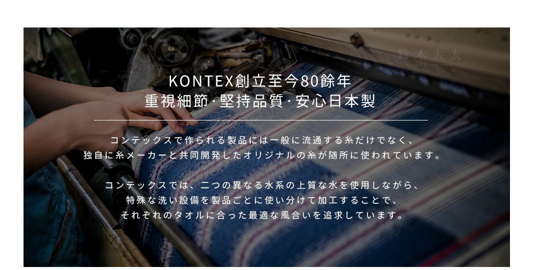 KONTEX創立至今80餘年
重視細節，堅持品質，安心日本製
コンテックスで作られる製品には一般に流通する糸だけでなく、
独自に糸メーカーと共同開発したオリジナルの糸が随所に使われています。

コンテックスでは、二つの異なる水系の上質な水を使用しながら、
特殊な洗い設備を製品ごとに使い分けて加工することで、
それぞれのタオルに合った最適な風合いを追求しています。