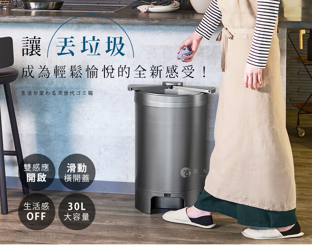 生活が変わる次世代ゴミ箱
讓『丟垃圾』成為輕鬆愉悅的全新感受！

雙感應開啟

滑動
橫開蓋

生活感
OFF

30L
大容量
